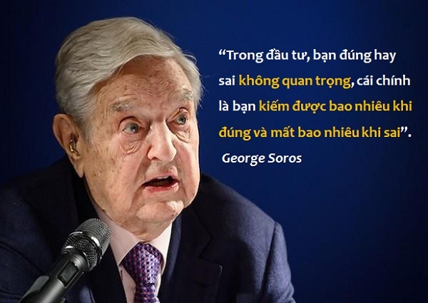 1. “Trong đầu tư, bạn đúng hay sai không quan trọng, cái chính  là bạn kiếm được bao nhiêu khi đúng và mất bao nhiêu khi sai”– George Soros.